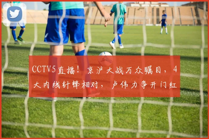 CCTV5直播!京沪大战万众瞩目,4大内线针锋相对,卢伟力争开门红