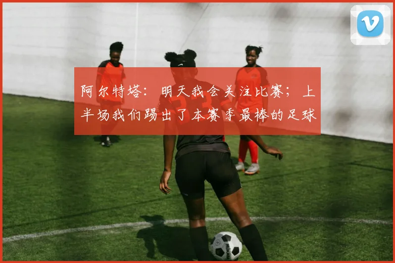 阿尔特塔:明天我会关注比赛;上半场我们踢出了本赛季最棒的足球