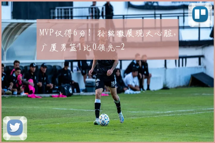 MVP仅得6分!孙铭徽展现大心脏,广厦男篮1比0领先