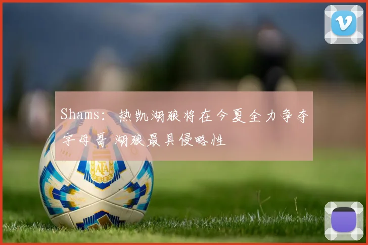 Shams：热凯湖狼将在今夏全力争夺字母哥 湖狼最具侵略性