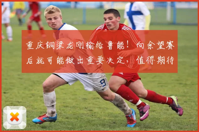 重庆铜梁龙刚输给鲁能!向余望赛后就可能做出重要决定,值得期待