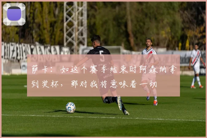 萨卡：如这个赛季结束时阿森纳拿到奖杯，那对我将意味着一切