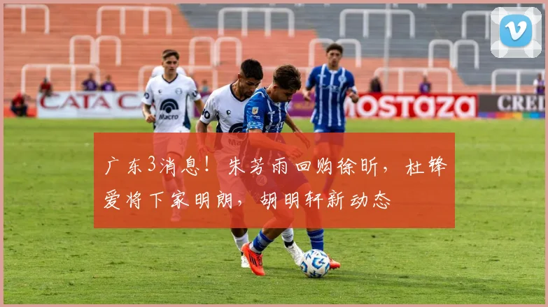 广东3消息！朱芳雨回购徐昕，杜锋爱将下家明朗，胡明轩新动态
