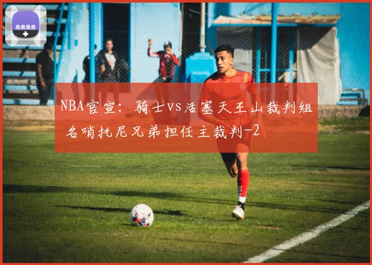 NBA官宣：骑士vs活塞天王山裁判组 名哨托尼兄弟担任主裁判