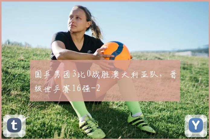 国乒男团3比0战胜澳大利亚队，晋级世乒赛16强