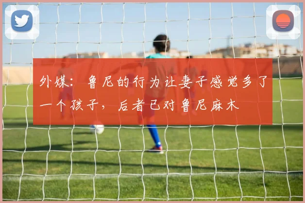 外媒：鲁尼的行为让妻子感觉多了一个孩子，后者已对鲁尼麻木