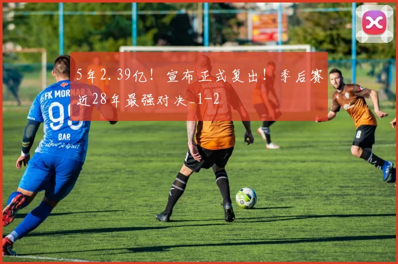 5年2.39亿！宣布正式复出！季后赛近28年最强对决_1