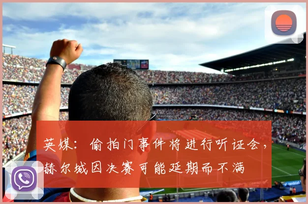 英媒：偷拍门事件将进行听证会，赫尔城因决赛可能延期而不满