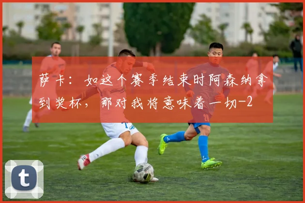 萨卡：如这个赛季结束时阿森纳拿到奖杯，那对我将意味着一切
