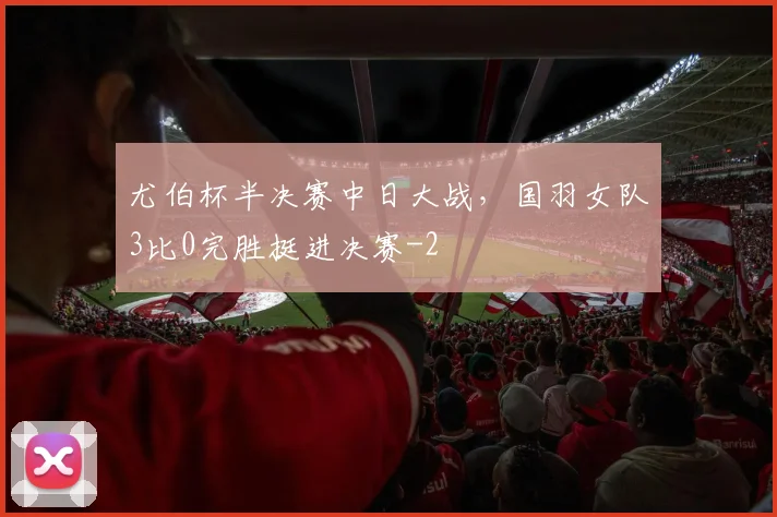 尤伯杯半决赛中日大战，国羽女队3比0完胜挺进决赛