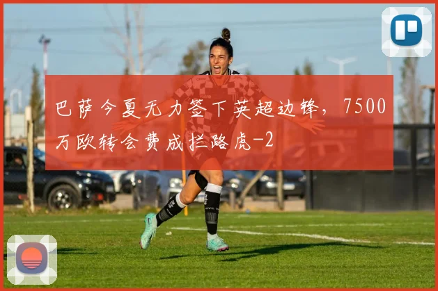 巴萨今夏无力签下英超边锋,7500万欧转会费成拦路虎