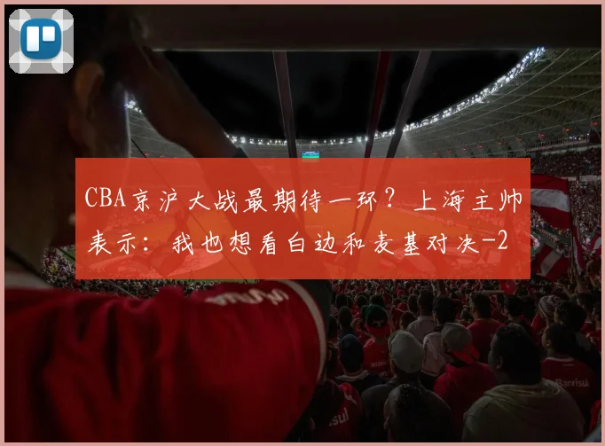 CBA京沪大战最期待一环？上海主帅表示：我也想看白边和麦基对决