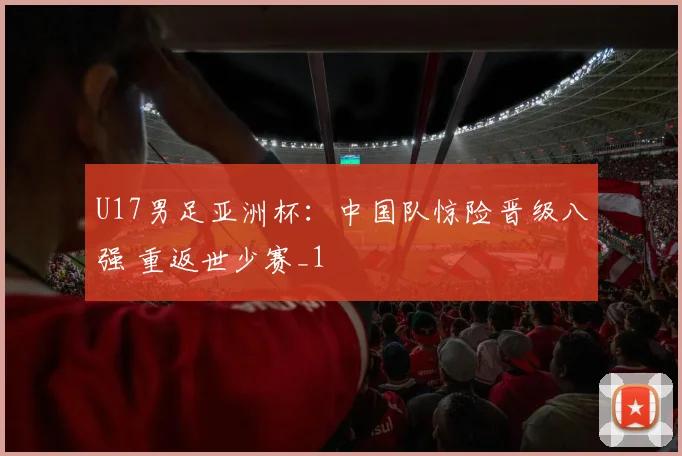 U17男足亚洲杯：中国队惊险晋级八强 重返世少赛_1