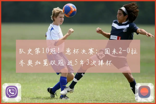 队史第10冠！意杯决赛：国米2-0拉齐奥加冕双冠 近5年3次捧杯