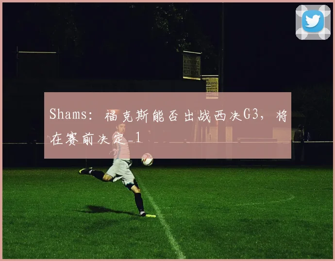 Shams：福克斯能否出战西决G3，将在赛前决定_1