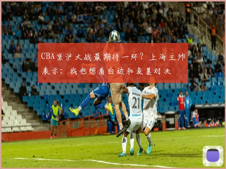 CBA京沪大战最期待一环？上海主帅表示：我也想看白边和麦基对决