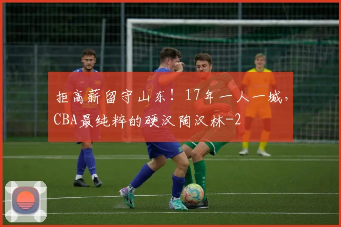 拒高薪留守山东！17年一人一城，CBA最纯粹的硬汉陶汉林