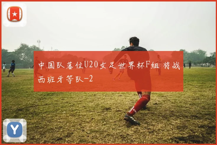 中国队落位U20女足世界杯F组 将战西班牙等队