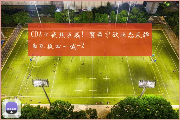 CBA今夜焦点战!贺希宁欲状态反弹率队扳回一城