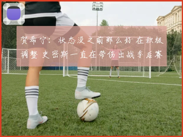 贺希宁：状态没之前那么好 在积极调整 史密斯一直在带伤出战季后赛