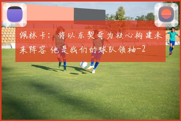 佩林卡:将以东契奇为核心构建未来阵容 他是我们的球队领袖