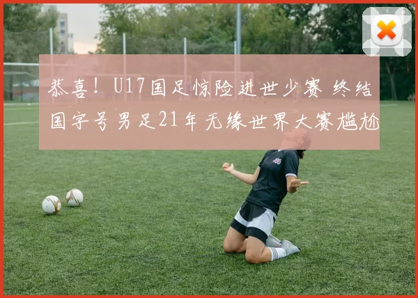 恭喜!U17国足惊险进世少赛 终结国字号男足21年无缘世界大赛尴尬