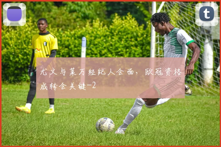 尤文与莱万经纪人会面，欧冠资格成转会关键
