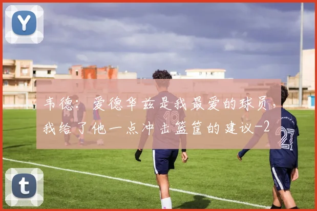 韦德:爱德华兹是我最爱的球员,我给了他一点冲击篮筐的建议