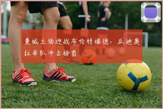 曼城主场迎战布伦特福德，瓜迪奥拉率队冲击榜首