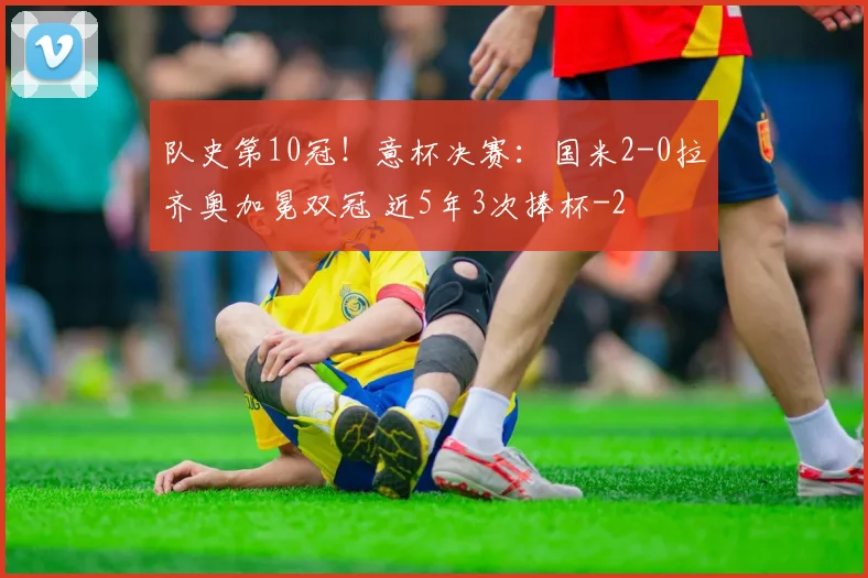 队史第10冠!意杯决赛:国米2-0拉齐奥加冕双冠 近5年3次捧杯