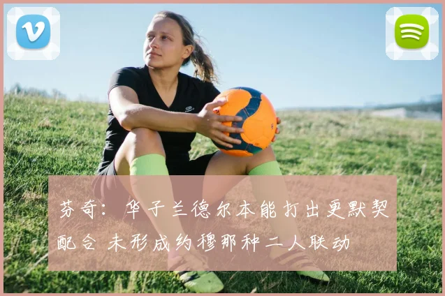 芬奇：华子兰德尔本能打出更默契配合 未形成约穆那种二人联动