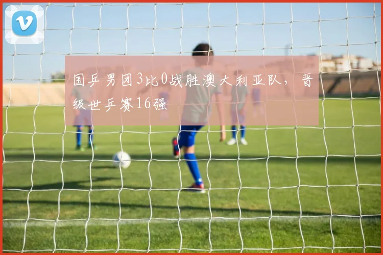 国乒男团3比0战胜澳大利亚队，晋级世乒赛16强