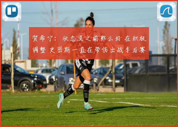 贺希宁:状态没之前那么好 在积极调整 史密斯一直在带伤出战季后赛