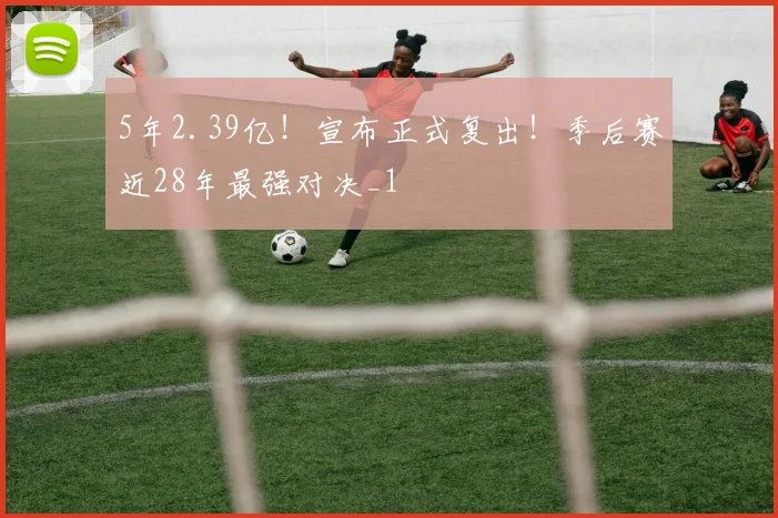 5年2.39亿！宣布正式复出！季后赛近28年最强对决_1