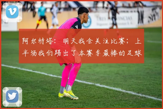 阿尔特塔：明天我会关注比赛；上半场我们踢出了本赛季最棒的足球