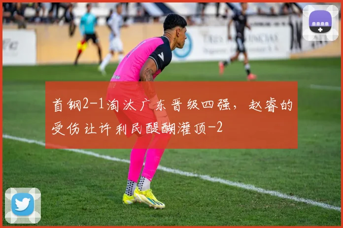 首钢2-1淘汰广东晋级四强,赵睿的受伤让许利民醍醐灌顶