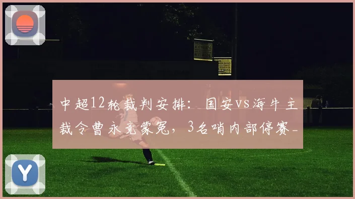 中超12轮裁判安排：国安vs海牛主裁令曹永竞蒙冤，3名哨内部停赛_网易订阅
