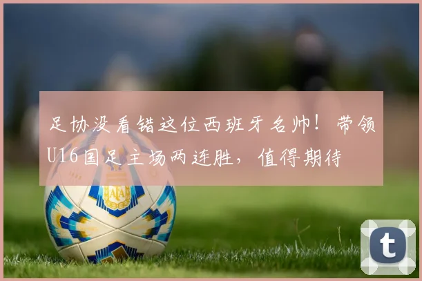 足协没看错这位西班牙名帅！带领U16国足主场两连胜，值得期待