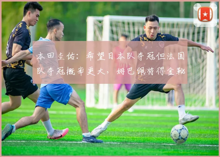 本田圭佑：希望日本队夺冠但法国队夺冠概率更大，姆巴佩将得金靴