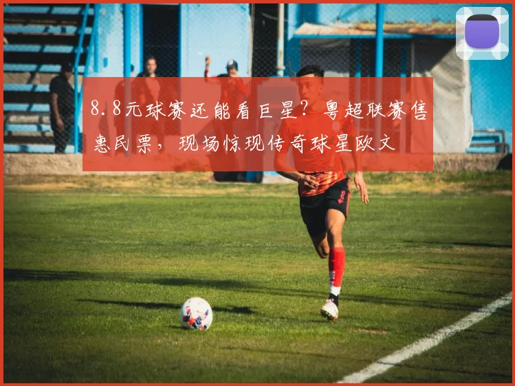 8.8元球赛还能看巨星？粤超联赛售惠民票，现场惊现传奇球星欧文