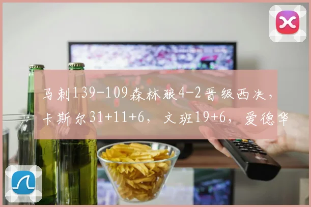 马刺139-109森林狼4-2晋级西决，卡斯尔31+11+6，文班19+6，爱德华兹24分