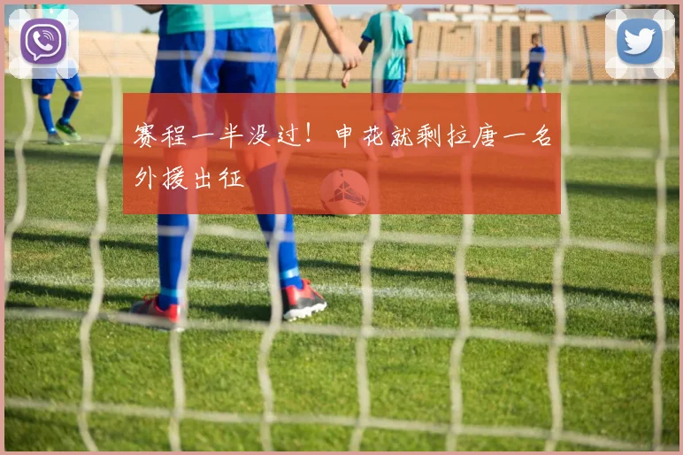 赛程一半没过！申花就剩拉唐一名外援出征