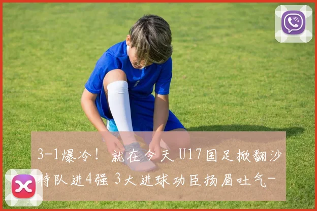 3-1爆冷!就在今天 U17国足掀翻沙特队进4强 3大进球功臣扬眉吐气