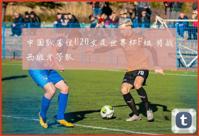 中国队落位U20女足世界杯F组 将战西班牙等队