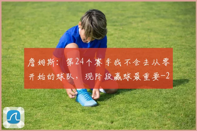 詹姆斯:第24个赛季我不会去从零开始的球队,现阶段赢球最重要