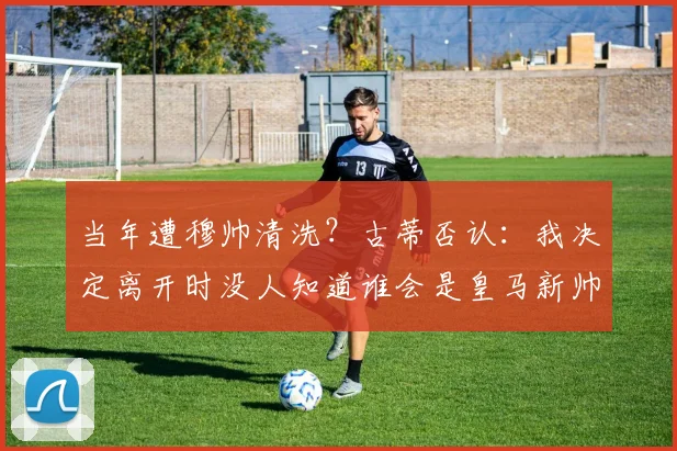当年遭穆帅清洗？古蒂否认：我决定离开时没人知道谁会是皇马新帅