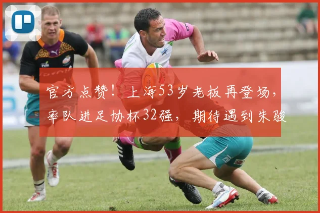 官方点赞！上海53岁老板再登场，率队进足协杯32强，期待遇到朱骏