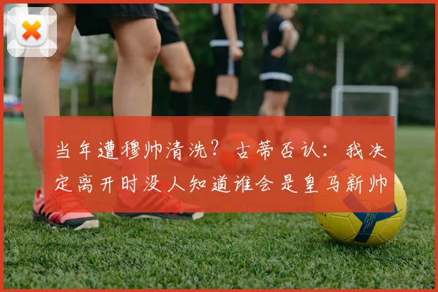 当年遭穆帅清洗？古蒂否认：我决定离开时没人知道谁会是皇马新帅