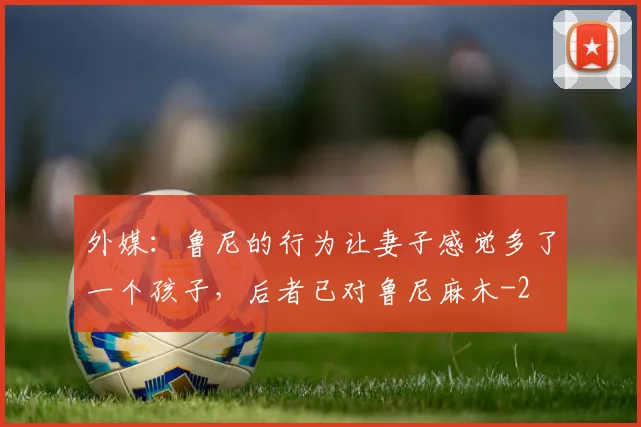 外媒：鲁尼的行为让妻子感觉多了一个孩子，后者已对鲁尼麻木