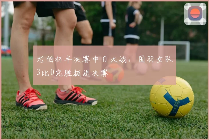 尤伯杯半决赛中日大战，国羽女队3比0完胜挺进决赛